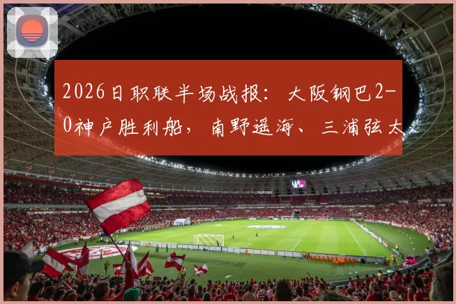 2026日职联半场战报:大阪钢巴2-0神户胜利船,南野遥海、三浦弦太破门,附比赛集锦与进球分析