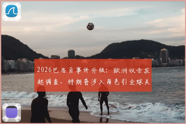 2026巴洛贡事件升级:欧洲议会发起调查,特朗普涉入角色引全球关注