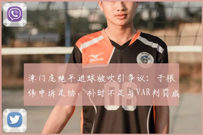 津门虎绝平进球被吹引争议:于根伟申诉足协,补时不足与VAR判罚成焦点