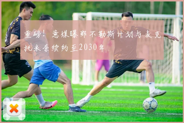 重磅!意媒曝那不勒斯计划与麦克托米奈续约至2030年